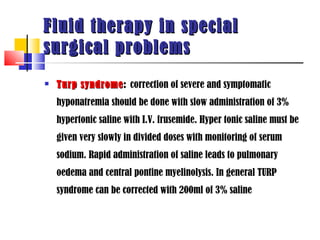 Fluid therapy in special
surgical problems
   Turp syndrome: correction of severe and symptomatic
         syndrome
    hyponatremia should be done with slow administration of 3%
    hypertonic saline with I.V. frusemide. Hyper tonic saline must be
    given very slowly in divided doses with monitoring of serum
    sodium. Rapid administration of saline leads to pulmonary
    oedema and central pontine myelinolysis. In general TURP
    syndrome can be corrected with 200ml of 3% saline
 
