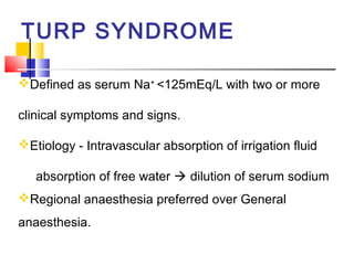TURP SYNDROME

Defined as serum Na+ <125mEq/L with two or more

clinical symptoms and signs.

Etiology - Intravascular absorption of irrigation fluid

   absorption of free water  dilution of serum sodium
Regional anaesthesia preferred over General
anaesthesia.
 