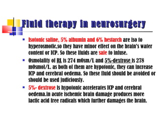 Fluid therapy in neurosurgery
   Isotonic saline, 5% albumin and 6% hestarch are iso to
    hyperosmotic,so they have minor effect on the brain’s water
    content or ICP. So these lfuids are safe to infuse.
   Osmolality of RL is 274 mOsm/L and 5%-dextrose is 278
    mOsmol/L. as both of them are hypotonic, they can increase
    ICP and cerebral oedema. So these fluid should be avoided or
    should be used judiciously.
   5%- dextrose is hypotonic accelerates ICP and cerebral
    oedema.in acute ischemic brain damage produces more
    lactic acid free radicals which further damages the brain.
 