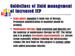 Guidelines of fluid management
of increased ICP
   Acute phase: mannitol is main stay of therapy.
    Prolonged administration of mannitol should be
    avoided.
   Maintenance therapy: fluid restriction and diuretics are
    the mainstay of maintenance therapy for ICP. The initial
    aim is to produce isovolumic hyperosmolality i.e. elevate
    serum osmolality without reducing the intravascular
    volume.The best fluid for this purpose is isotonic saline
    with added potassium chloride.
 