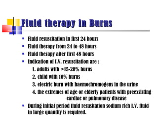 Fluid therapy in Burns
   Fluid resuscitation in first 24 hours
   Fluid therapy from 24 to 48 hours
   Fluid therapy after first 48 hours
   Indication of I.V. resuscitation are :
      1. adults with >15-20% burns
      2. child with 10% burns
      3. electric burn with haemochromogens in the urine
      4. the extremes of age or elderly patients with preexsisting
                         cardiac or pulmonary disease
   During initial period fluid resusitation sodium rich I.V. fluid
    in large quantity is required.
 