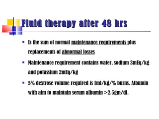 Fluid therapy after 48 hrs
   Is the sum of normal maintenance requirements plus
    replacements of abnormal losses
   Maintenance requirement contains water, sodium 3mEq/kg
    and potassium 2mEq/kg
   5% dextrose volume required is 1ml/kg/% burns. Albumin
    with aim to maintain serum albumin >2.5gm/dl.
 