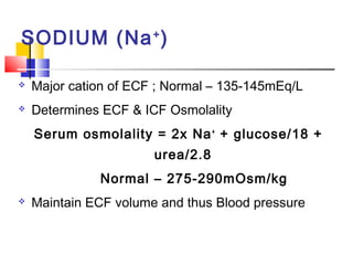 SODIUM (Na + )

   Major cation of ECF ; Normal – 135-145mEq/L
   Determines ECF & ICF Osmolality
    Serum osmolality = 2x Na + + glucose/18 +
                       urea/2.8
              Normal – 275-290mOsm/kg
   Maintain ECF volume and thus Blood pressure
 
