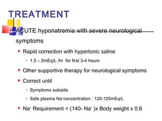 TREATMENT
   ACUTE hyponatremia with severe neurological
    symptoms
       Rapid correction with hypertonic saline
            1.5 – 2mEq/L /hr for first 3-4 hours
       Other supportive therapy for neurological symptoms
       Correct until
         
             Symptoms subside
         
             Safe plasma Na+ concentration : 120-125mEq/L
       Na+ Requirement = (140- Na+ )x Body weight x 0.6
 