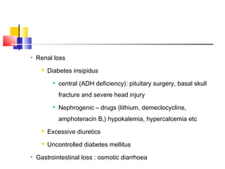 
    Renal loss
         Diabetes insipidus
               central (ADH deficiency): pituitary surgery, basal skull
                fracture and severe head injury
               Nephrogenic – drugs (lithium, demeclocycline,
                amphoteracin B,) hypokalemia, hypercalcemia etc
         Excessive diuretics
         Uncontrolled diabetes mellitus

    Gastrointestinal loss : osmotic diarrhoea
 
