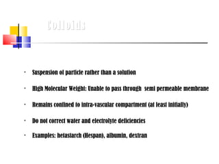 Colloids



   Suspension of particle rather than a solution

   High Molecular Weight: Unable to pass through semi permeable membrane

   Remains confined to intra-vascular compartment (at least initially)

   Do not correct water and electrolyte deficiencies

   Examples: hetastarch (Hespan), albumin, dextran
 