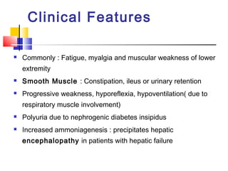 Clinical Features

   Commonly : Fatigue, myalgia and muscular weakness of lower
    extremity
   Smooth Muscle : Constipation, ileus or urinary retention
   Progressive weakness, hyporeflexia, hypoventilation( due to
    respiratory muscle involvement)
   Polyuria due to nephrogenic diabetes insipidus
   Increased ammoniagenesis : precipitates hepatic
    encephalopathy in patients with hepatic failure
 