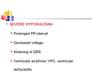    SEVERE HYPOKALEMIA

       Prolonged PR interval

       Decreased voltage

       Widening of QRS

       Ventricular arrythmia :VPC, ventricular

        tachycardia
 