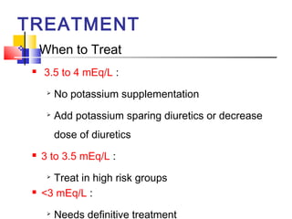 TREATMENT
       When to Treat
       3.5 to 4 mEq/L :
         
             No potassium supplementation
         
             Add potassium sparing diuretics or decrease
             dose of diuretics
       3 to 3.5 mEq/L :
         
          Treat in high risk groups
       <3 mEq/L :
         
             Needs definitive treatment
 