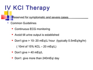 IV KCl Therapy
    Reserved for symptomatic and severe cases
   Common Guidelines
       Continuous ECG monitoring
       Avoid till urine output is established
       Don’t give > 10- 20 mEq/L/ hour (typically 0.5mEq/kg/hr)

         ( 10ml of 15% KCL – 20 mEq/L)
       Don’t give > 40 mEq/L
       Don’t give more than 240mEq/ day
 