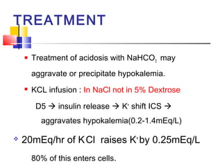 TREATMENT

       Treatment of acidosis with NaHCO3 may
        aggravate or precipitate hypokalemia.
       KCL infusion : In NaCl not in 5% Dextrose

         D5  insulin release  K+ shift ICS 
          aggravates hypokalemia(0.2-1.4mEq/L)

   20mEq/hr of K Cl raises K+ by 0.25mEq/L
        80% of this enters cells.
 