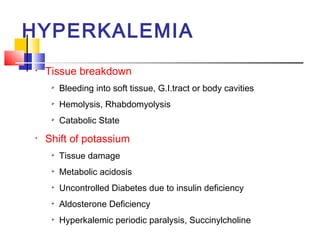 HYPERKALEMIA
•   Tissue breakdown
        Bleeding into soft tissue, G.I.tract or body cavities
        Hemolysis, Rhabdomyolysis
        Catabolic State
•   Shift of potassium
     
         Tissue damage
     
         Metabolic acidosis
     
         Uncontrolled Diabetes due to insulin deficiency
     
         Aldosterone Deficiency
     
         Hyperkalemic periodic paralysis, Succinylcholine
 