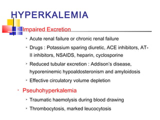 HYPERKALEMIA
 •   Impaired Excretion
         Acute renal failure or chronic renal failure
         Drugs : Potassium sparing diuretic, ACE inhibitors, AT-
          II inhibitors, NSAIDS, heparin, cyclosporine
         Reduced tubular excretion : Addison’s disease,
          hyporeninemic hypoaldosteronism and amyloidosis
         Effective circulatory volume depletion
 •   Pseuhohyperkalemia
         Traumatic haemolysis during blood drawing
         Thrombocytosis, marked leucocytosis
 