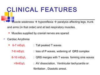 CLINICAL FEATURES
        Muscle weakness  hyporeflexia  paralysis affecting legs, trunk
    and arms (in that order) and at last respiratory muscles.
        Muscles supplied by cranial nerves are spared
   Cardiac Arrythmia
        6-7 mEq/L        : Tall peaked T waves

         7-8 mEq/L        : loss of P waves, widening of QRS complex

         8-10 mEq/L       : QRS merges with T waves forming sine waves

          >9mEq/L         : AV dissociation, Ventricular tachycardia or
                          fibrillation , Diastolic arrest.
 
