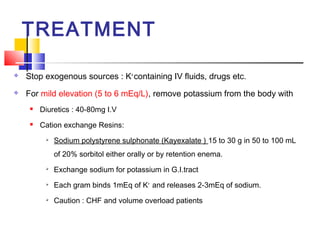 TREATMENT

   Stop exogenous sources : K+ containing IV fluids, drugs etc.
   For mild elevation (5 to 6 mEq/L), remove potassium from the body with
        Diuretics : 40-80mg I.V
        Cation exchange Resins:
             Sodium polystyrene sulphonate (Kayexalate ) 15 to 30 g in 50 to 100 mL
              of 20% sorbitol either orally or by retention enema.
          
              Exchange sodium for potassium in G.I.tract
             Each gram binds 1mEq of K+ and releases 2-3mEq of sodium.
             Caution : CHF and volume overload patients
 