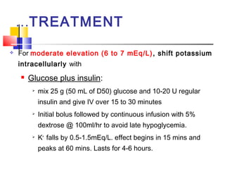 …TREATMENT

   For moderate elevation (6 to 7 mEq/L) , shift potassium
    intracellularly with
       Glucose plus insulin:
            mix 25 g (50 mL of D50) glucose and 10-20 U regular
             insulin and give IV over 15 to 30 minutes
            Initial bolus followed by continuous infusion with 5%
             dextrose @ 100ml/hr to avoid late hypoglycemia.
            K+ falls by 0.5-1.5mEq/L. effect begins in 15 mins and
             peaks at 60 mins. Lasts for 4-6 hours.
 