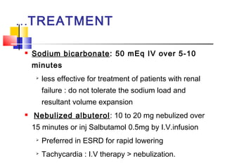 …TREATMENT

   Sodium bicarbonate: 50 mEq IV over 5-10
    minutes
        less effective for treatment of patients with renal
         failure : do not tolerate the sodium load and
         resultant volume expansion
   Nebulized albuterol: 10 to 20 mg nebulized over
    15 minutes or inj Salbutamol 0.5mg by I.V.infusion
     
         Preferred in ESRD for rapid lowering
     
         Tachycardia : I.V therapy > nebulization.
 