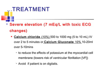 …TREATMENT

   Severe elevation (7 mEq/L with toxic ECG
    changes)
       Calcium chloride (10%) 500 to 1000 mg (5 to 10 mL) IV
        over 2 to 5 minutes or Calcium Gluconate 10% 10-20ml
        over 5-10mins
            to reduce the effects of potassium at the myocardial cell
             membrane (lowers risk of ventricular fibrillation [VF])
            Avoid if patient is on digitalis.
 