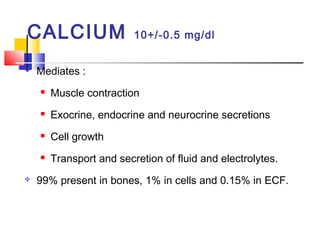 CALCIUM                   10+/-0.5 mg/dl


   Mediates :
       Muscle contraction
       Exocrine, endocrine and neurocrine secretions
       Cell growth
       Transport and secretion of fluid and electrolytes.
   99% present in bones, 1% in cells and 0.15% in ECF.
 
