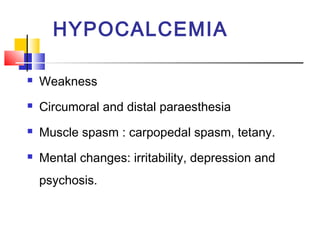 HYPOCALCEMIA

   Weakness
   Circumoral and distal paraesthesia
   Muscle spasm : carpopedal spasm, tetany.
   Mental changes: irritability, depression and
    psychosis.
 