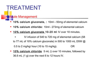 TREATMENT
   Acute Management
       10% calcium gluconate, : 10ml – 93mg of elemental calcium
       10% calcium chloride: 10ml - 273mg of elemental calcium
       10% calcium gluconate 10-20 ml IV over 10 minutes.
         +       IV infusion of 540 to 720 mg of elemental calcium (58
        to 77 mL of 10% calcium gluconate) in 500 to 1000 mL D5W @
        0.5 to 2 mg/kg/ hour (10 to 15 mg/kg).           OR
       10% calcium chloride 5 mL () over 10 minutes, followed by
        36.6 mL (1 g) over the next 6 to 12 hours IV.
 