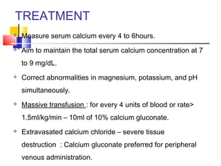 TREATMENT
   Measure serum calcium every 4 to 6hours.
   Aim to maintain the total serum calcium concentration at 7
    to 9 mg/dL.
   Correct abnormalities in magnesium, potassium, and pH
    simultaneously.
   Massive transfusion : for every 4 units of blood or rate>
    1.5ml/kg/min – 10ml of 10% calcium gluconate.
   Extravasated calcium chloride – severe tissue
    destruction : Calcium gluconate preferred for peripheral
    venous administration.
 