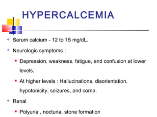 HYPERCALCEMIA

   Serum calcium - 12 to 15 mg/dL.
   Neurologic symptoms :
       Depression, weakness, fatigue, and confusion at lower
        levels.
       At higher levels : Hallucinations, disorientation,
        hypotonicity, seizures, and coma.
   Renal
       Polyuria , nocturia, stone formation
 