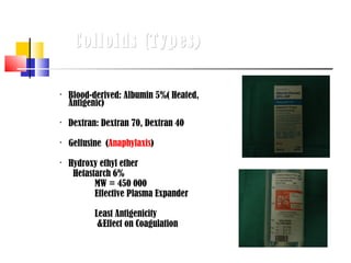 Colloids (Types)


    Blood-derived: Albumin 5%( Heated,
    Antigenic)
   Dextran: Dextran 70, Dextran 40

    Gelfusine (Anaphylaxis)

    Hydroxy ethyl ether
     Hetastarch 6%
           MW = 450 000
           Effective Plasma Expander

           Least Antigenicity
            &Effect on Coagulation
 