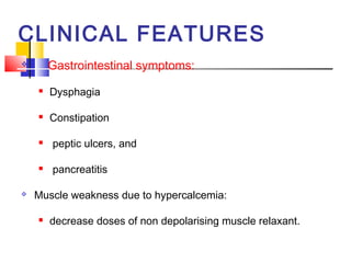 CLINICAL FEATURES
       Gastrointestinal symptoms:
       Dysphagia

       Constipation

       peptic ulcers, and

       pancreatitis

   Muscle weakness due to hypercalcemia:

       decrease doses of non depolarising muscle relaxant.
 