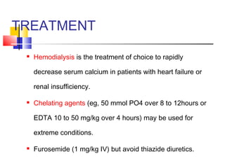 TREATMENT

    Hemodialysis is the treatment of choice to rapidly

     decrease serum calcium in patients with heart failure or

     renal insufficiency.

    Chelating agents (eg, 50 mmol PO4 over 8 to 12hours or

     EDTA 10 to 50 mg/kg over 4 hours) may be used for

     extreme conditions.

    Furosemide (1 mg/kg IV) but avoid thiazide diuretics.
 