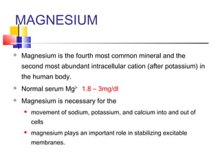 MAGNESIUM

   Magnesium is the fourth most common mineral and the
    second most abundant intracellular cation (after potassium) in
    the human body.
   Normal serum Mg2+ 1.8 – 3mg/dl
   Magnesium is necessary for the
       movement of sodium, potassium, and calcium into and out of
        cells
       magnesium plays an important role in stabilizing excitable
        membranes.
 