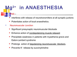 Mg 2+ in ANAESTHESIA
   PNS –
       interferes with release of neurotransmitters at all synaptic juctions
       Potentiates action of local anaesthetics.
   Neuromuscular Junction
       Significant presynaptic neuromuscular blockade
       Enhance action of nondepolarizing muscle relaxant
       Precipitate weakness in patients with myasthenia gravis and
        Eaton-Lambert syndrome
       Prolongs action of depolarizing neuromuscular blockers.
       Prevents K+ release by succinylcholine
 