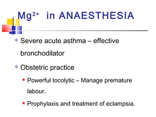 Mg 2+ in ANAESTHESIA

   Severe acute asthma – effective
    bronchodilator
   Obstetric practice
       Powerful tocolytic – Manage premature
        labour.
       Prophylaxis and treatment of eclampsia.
 