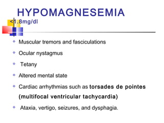 HYPOMAGNESEMIA
<1.8mg/dl


   Muscular tremors and fasciculations
   Ocular nystagmus
   Tetany
   Altered mental state
   Cardiac arrhythmias such as torsades de pointes
    (multifocal ventricular tachycardia)
   Ataxia, vertigo, seizures, and dysphagia.
 