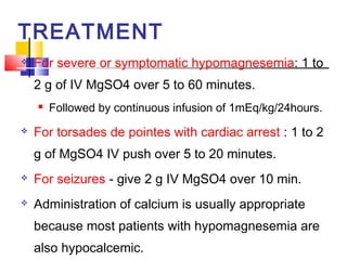 TREATMENT
   For severe or symptomatic hypomagnesemia: 1 to
    2 g of IV MgSO4 over 5 to 60 minutes.
       Followed by continuous infusion of 1mEq/kg/24hours.
   For torsades de pointes with cardiac arrest : 1 to 2
    g of MgSO4 IV push over 5 to 20 minutes.
   For seizures - give 2 g IV MgSO4 over 10 min.
   Administration of calcium is usually appropriate
    because most patients with hypomagnesemia are
    also hypocalcemic.
 