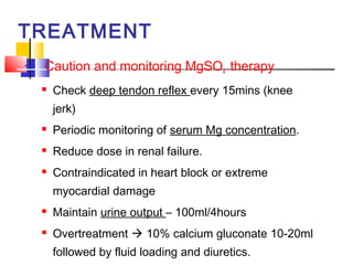 TREATMENT
   Caution and monitoring MgSO4 therapy
       Check deep tendon reflex every 15mins (knee
        jerk)
       Periodic monitoring of serum Mg concentration.
       Reduce dose in renal failure.
       Contraindicated in heart block or extreme
        myocardial damage
       Maintain urine output – 100ml/4hours
       Overtreatment  10% calcium gluconate 10-20ml
        followed by fluid loading and diuretics.
 