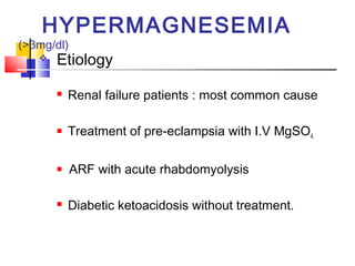 HYPERMAGNESEMIA
(>3mg/dl)
      Etiology
          Renal failure patients : most common cause

          Treatment of pre-eclampsia with I.V MgSO4.

           ARF with acute rhabdomyolysis

          Diabetic ketoacidosis without treatment.
 