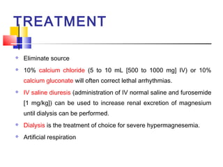 TREATMENT

   Eliminate source
   10% calcium chloride (5 to 10 mL [500 to 1000 mg] IV) or 10%
    calcium gluconate will often correct lethal arrhythmias.
   IV saline diuresis (administration of IV normal saline and furosemide
    [1 mg/kg]) can be used to increase renal excretion of magnesium
    until dialysis can be performed.
   Dialysis is the treatment of choice for severe hypermagnesemia.
   Artificial respiration
 