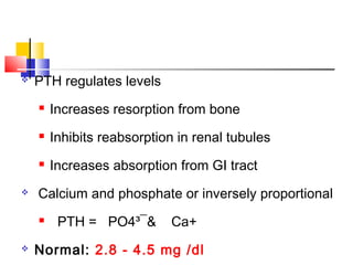    PTH regulates levels
       Increases resorption from bone
       Inhibits reabsorption in renal tubules
       Increases absorption from GI tract
   Calcium and phosphate or inversely proportional
        PTH = PO4³¯&       Ca+
   Normal: 2.8 - 4.5 mg /dl
 