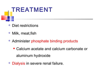 TREATMENT

   Diet restrictions
   Milk, meat,fish
   Administer phosphate binding products
       Calcium acetate and calcium carbonate or
        aluminum hydroxide
   Dialysis in severe renal failure.
 