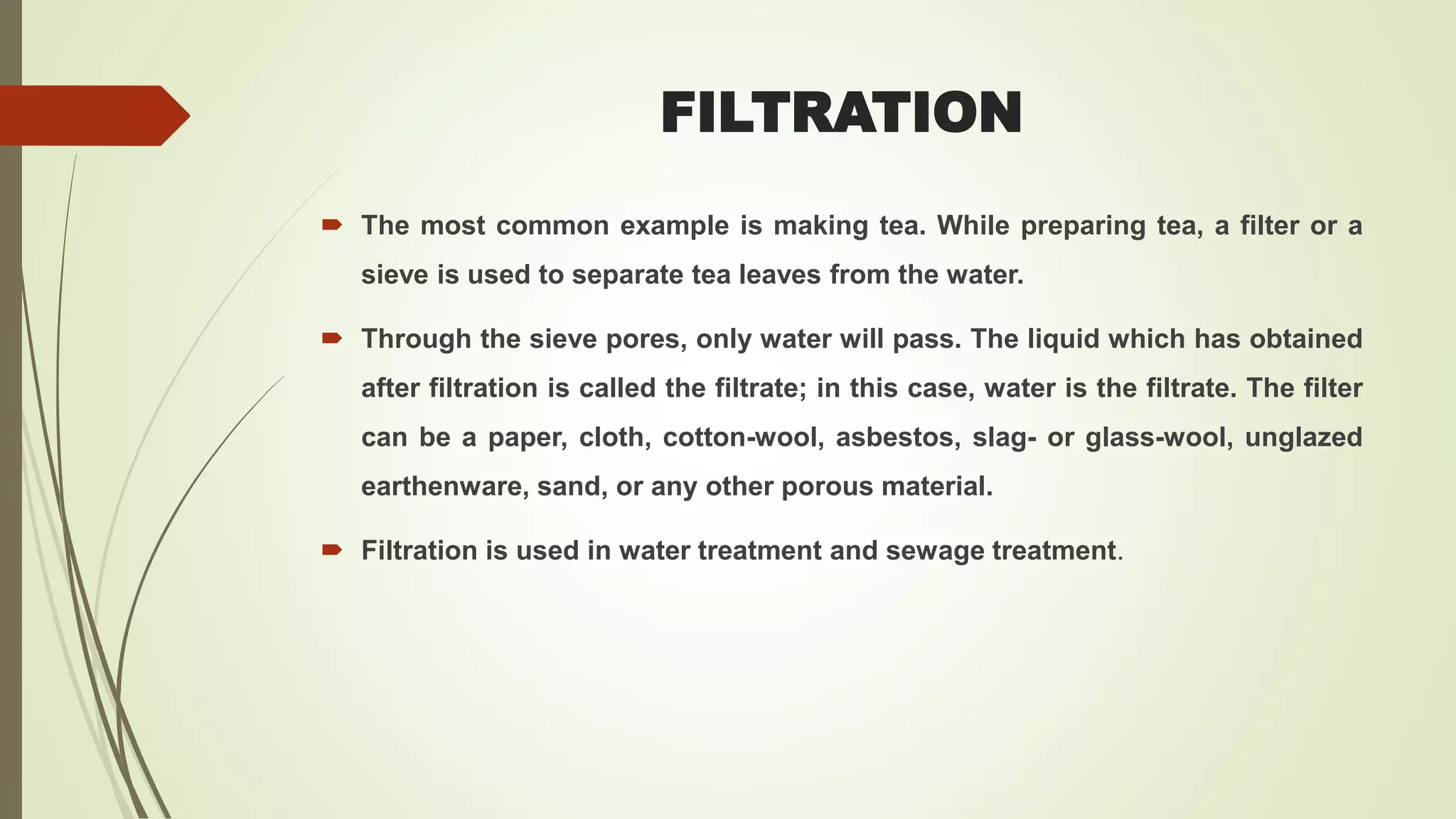 FILTRATION
 The most common example is making tea. While preparing tea, a filter or a
sieve is used to separate tea leaves from the water.
 Through the sieve pores, only water will pass. The liquid which has obtained
after filtration is called the filtrate; in this case, water is the filtrate. The filter
can be a paper, cloth, cotton-wool, asbestos, slag- or glass-wool, unglazed
earthenware, sand, or any other porous material.
 Filtration is used in water treatment and sewage treatment.
 