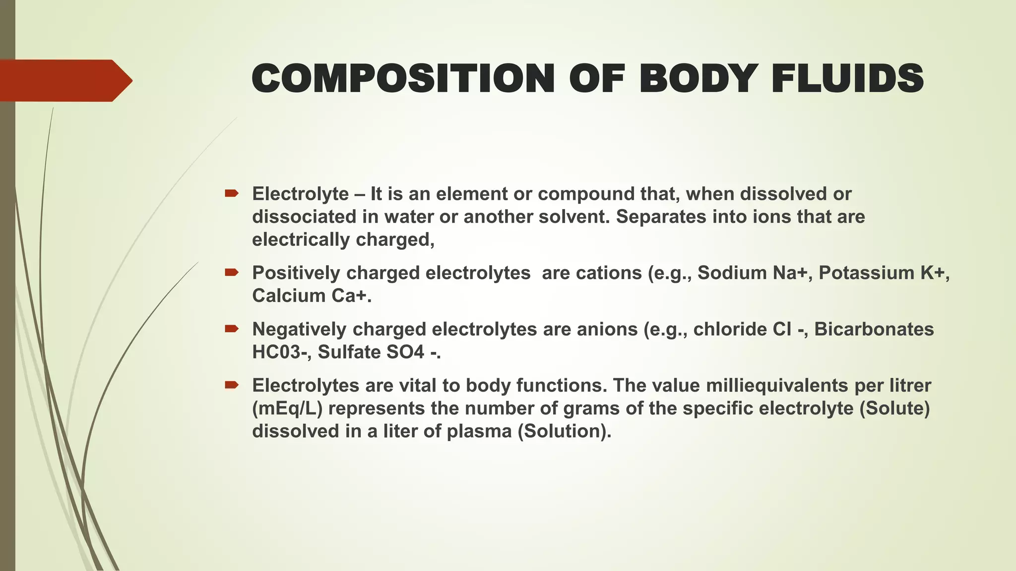 COMPOSITION OF BODY FLUIDS
 Electrolyte – It is an element or compound that, when dissolved or
dissociated in water or another solvent. Separates into ions that are
electrically charged,
 Positively charged electrolytes are cations (e.g., Sodium Na+, Potassium K+,
Calcium Ca+.
 Negatively charged electrolytes are anions (e.g., chloride Cl -, Bicarbonates
HC03-, Sulfate SO4 -.
 Electrolytes are vital to body functions. The value milliequivalents per litrer
(mEq/L) represents the number of grams of the specific electrolyte (Solute)
dissolved in a liter of plasma (Solution).
 