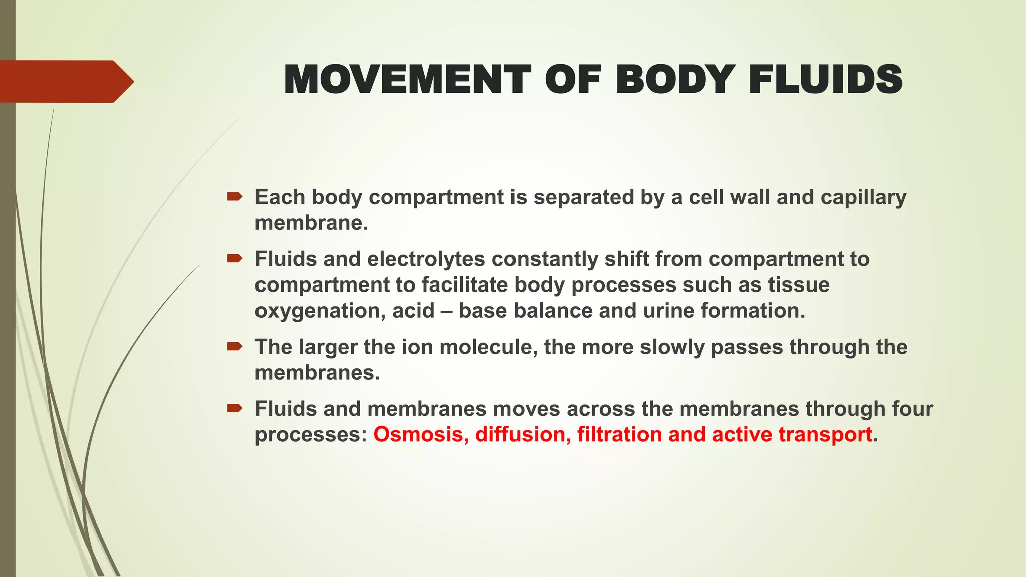 MOVEMENT OF BODY FLUIDS
 Each body compartment is separated by a cell wall and capillary
membrane.
 Fluids and electrolytes constantly shift from compartment to
compartment to facilitate body processes such as tissue
oxygenation, acid – base balance and urine formation.
 The larger the ion molecule, the more slowly passes through the
membranes.
 Fluids and membranes moves across the membranes through four
processes: Osmosis, diffusion, filtration and active transport.
 