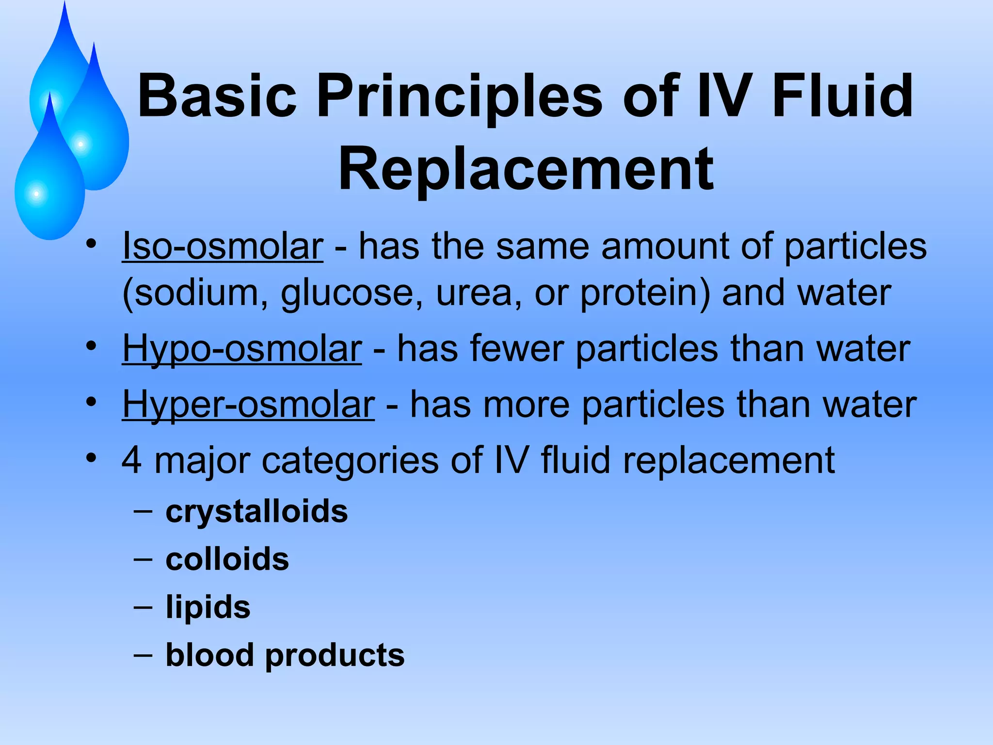 Basic Principles of IV Fluid Replacement Iso-osmolar  - has the same amount of particles (sodium, glucose, urea, or protein) and water Hypo-osmolar  - has fewer particles than water Hyper-osmolar  - has more particles than water 4 major categories of IV fluid replacement crystalloids colloids lipids blood products 