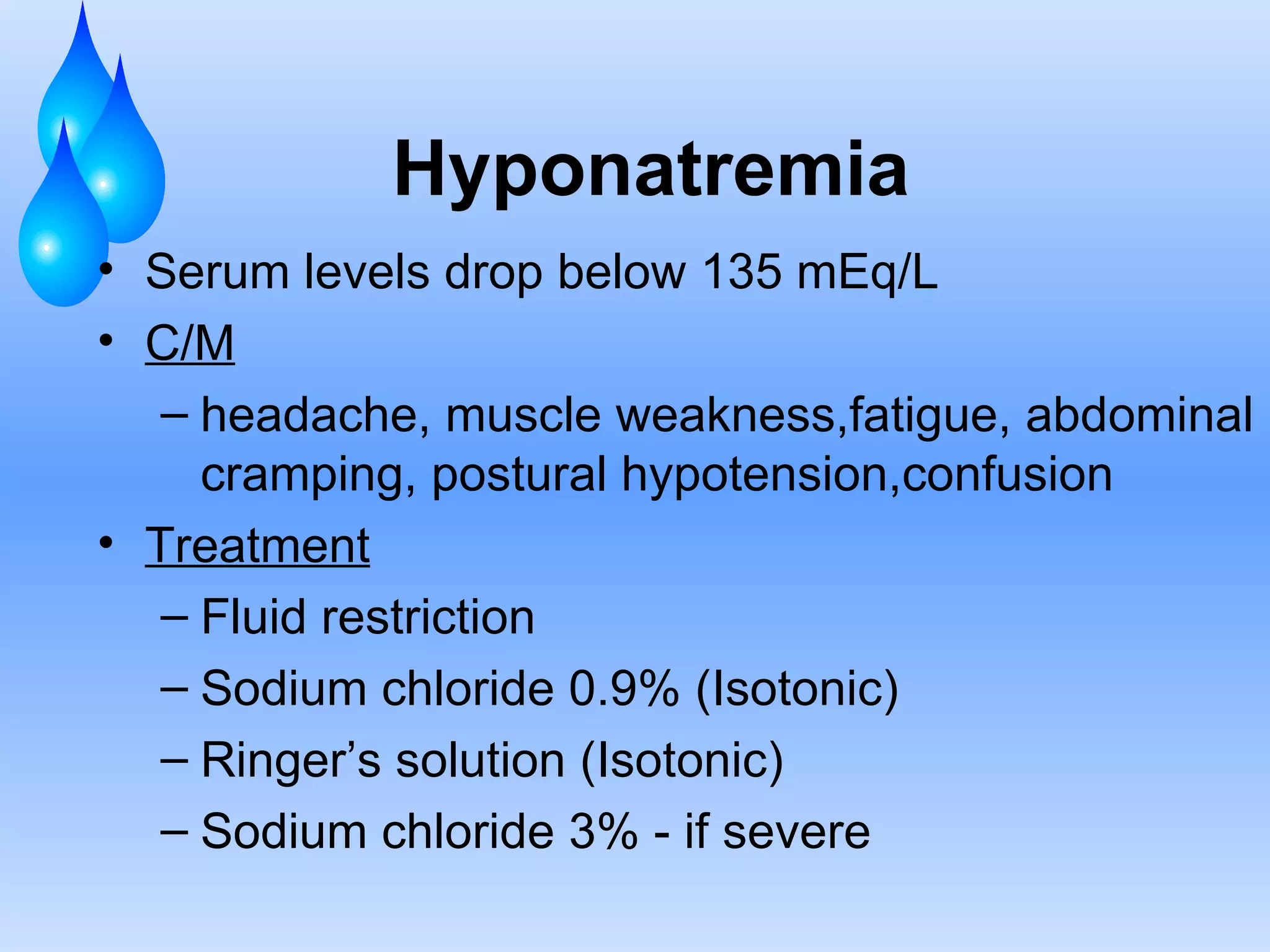 Hyponatremia Serum levels drop below 135 mEq/L C/M headache, muscle weakness,fatigue, abdominal cramping, postural hypotension,confusion Treatment Fluid restriction Sodium chloride 0.9% (Isotonic) Ringer’s solution (Isotonic) Sodium chloride 3% - if severe 