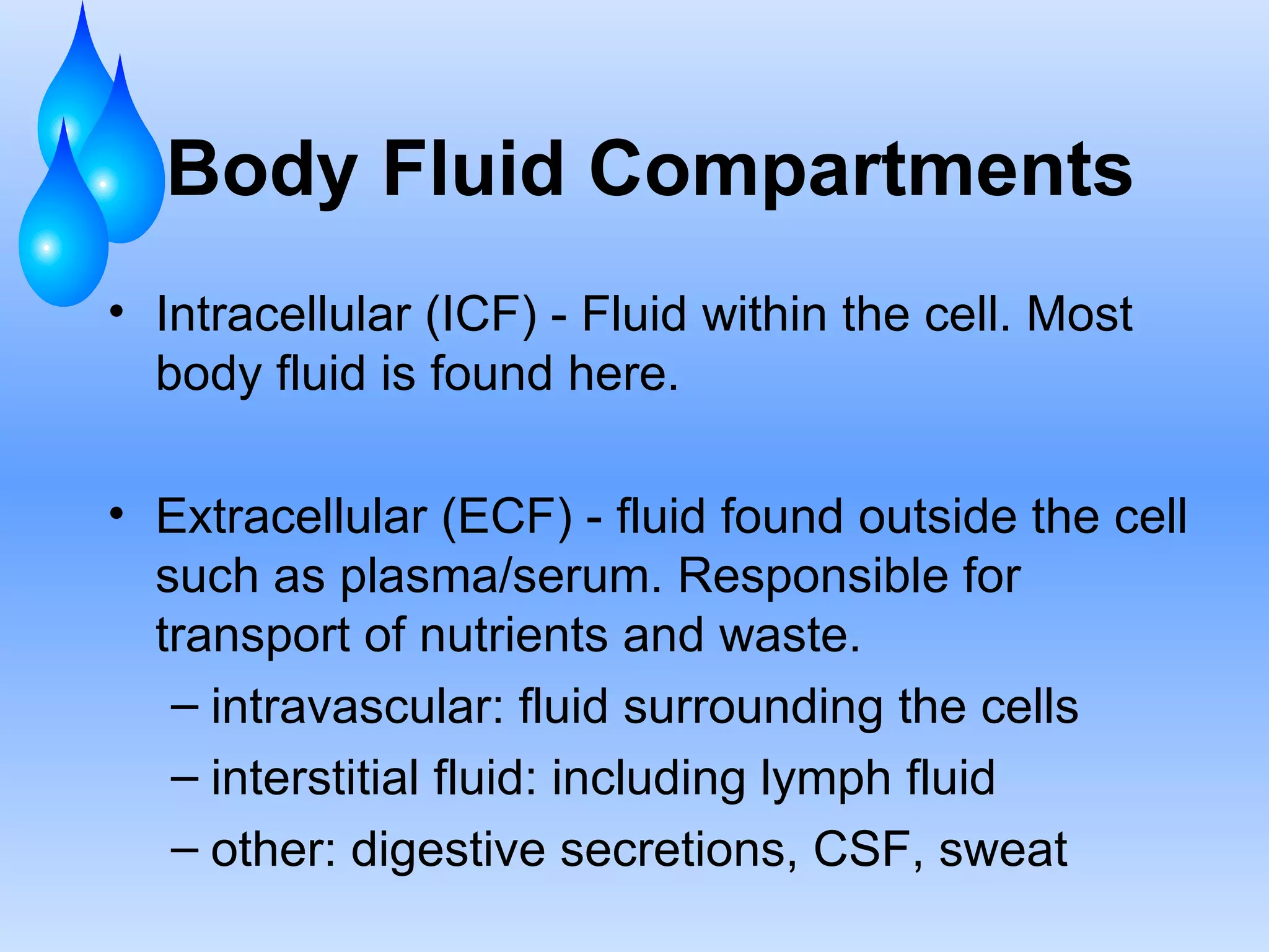 Body Fluid Compartments Intracellular (ICF) - Fluid within the cell. Most body fluid is found here. Extracellular (ECF) - fluid found outside the cell such as plasma/serum. Responsible for transport of nutrients and waste. intravascular: fluid surrounding the cells interstitial fluid: including lymph fluid other: digestive secretions, CSF, sweat  