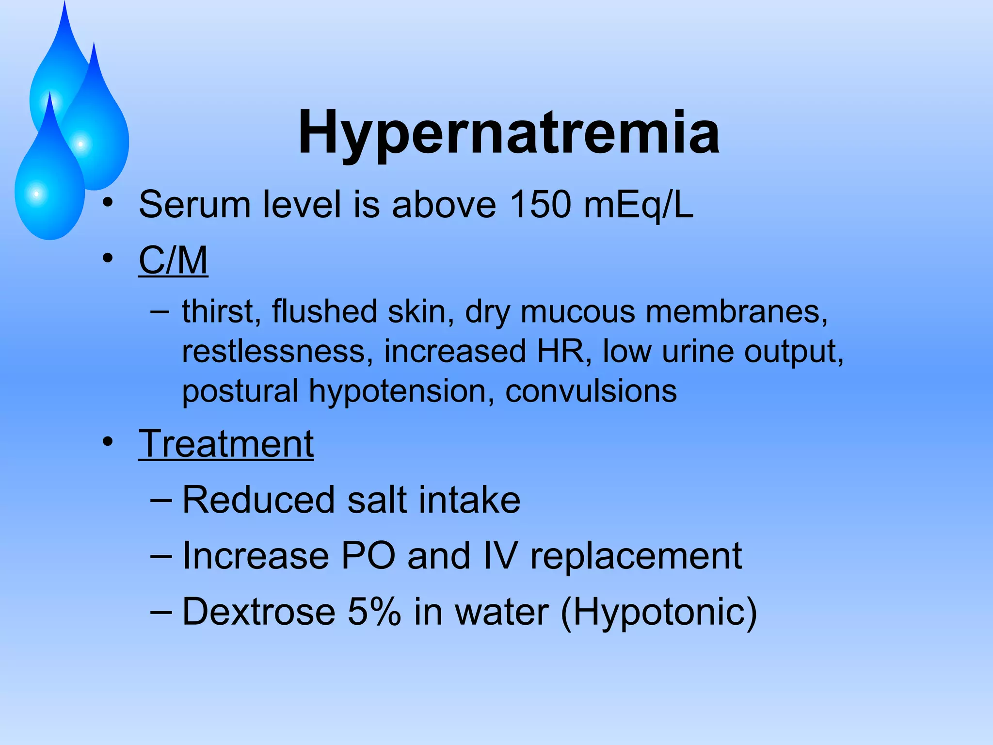 Hypernatremia Serum level is above 150 mEq/L C/M thirst, flushed skin, dry mucous membranes, restlessness, increased HR, low urine output, postural hypotension, convulsions Treatment Reduced salt intake Increase PO and IV replacement Dextrose 5% in water (Hypotonic) 