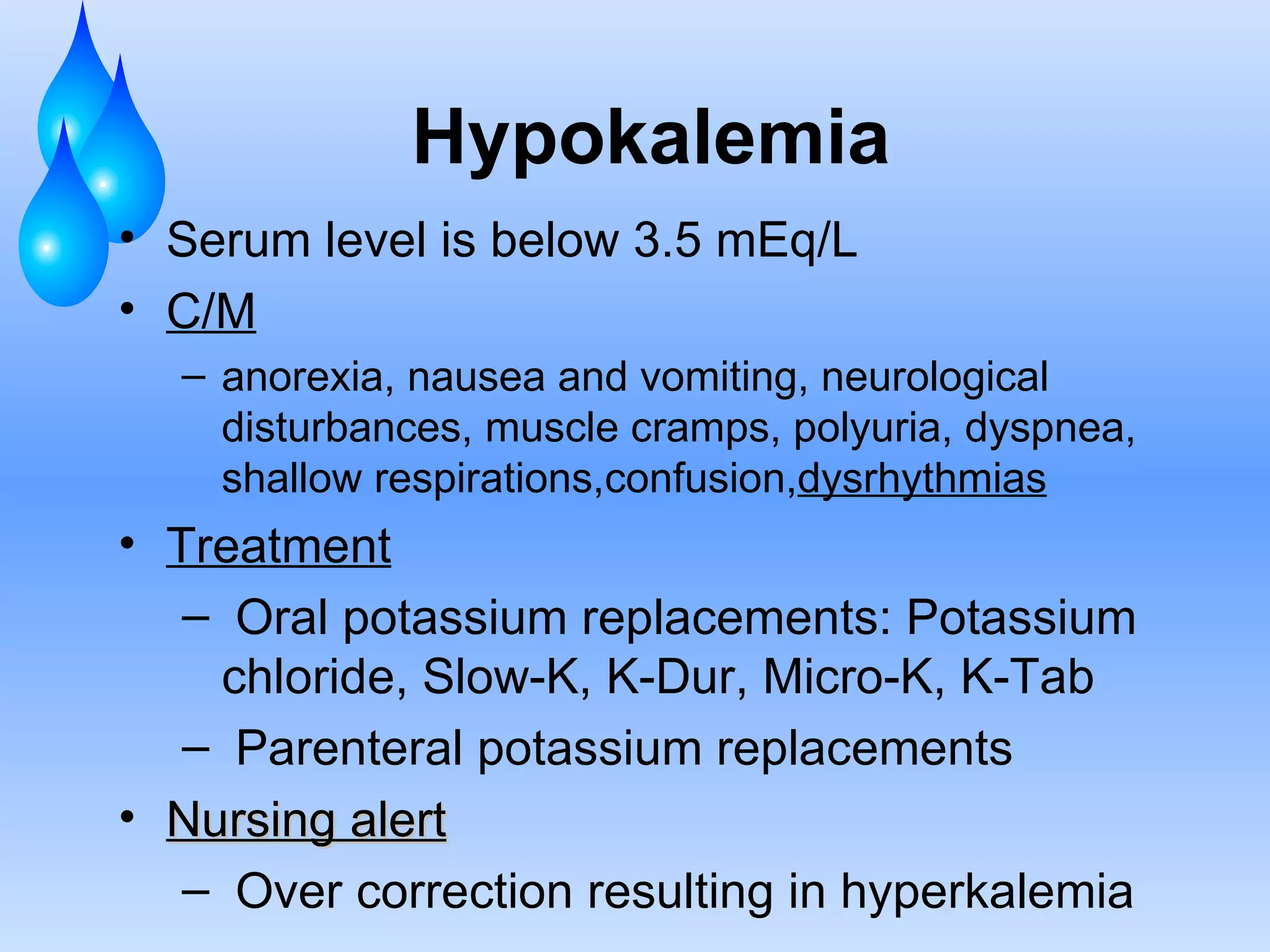 Hypokalemia Serum level is below 3.5 mEq/L C/M anorexia, nausea and vomiting, neurological disturbances, muscle cramps, polyuria, dyspnea, shallow respirations,confusion, dysrhythmias Treatment Oral potassium replacements: Potassium chloride, Slow-K, K-Dur, Micro-K, K-Tab  Parenteral potassium replacements Nursing alert Over correction resulting in hyperkalemia 