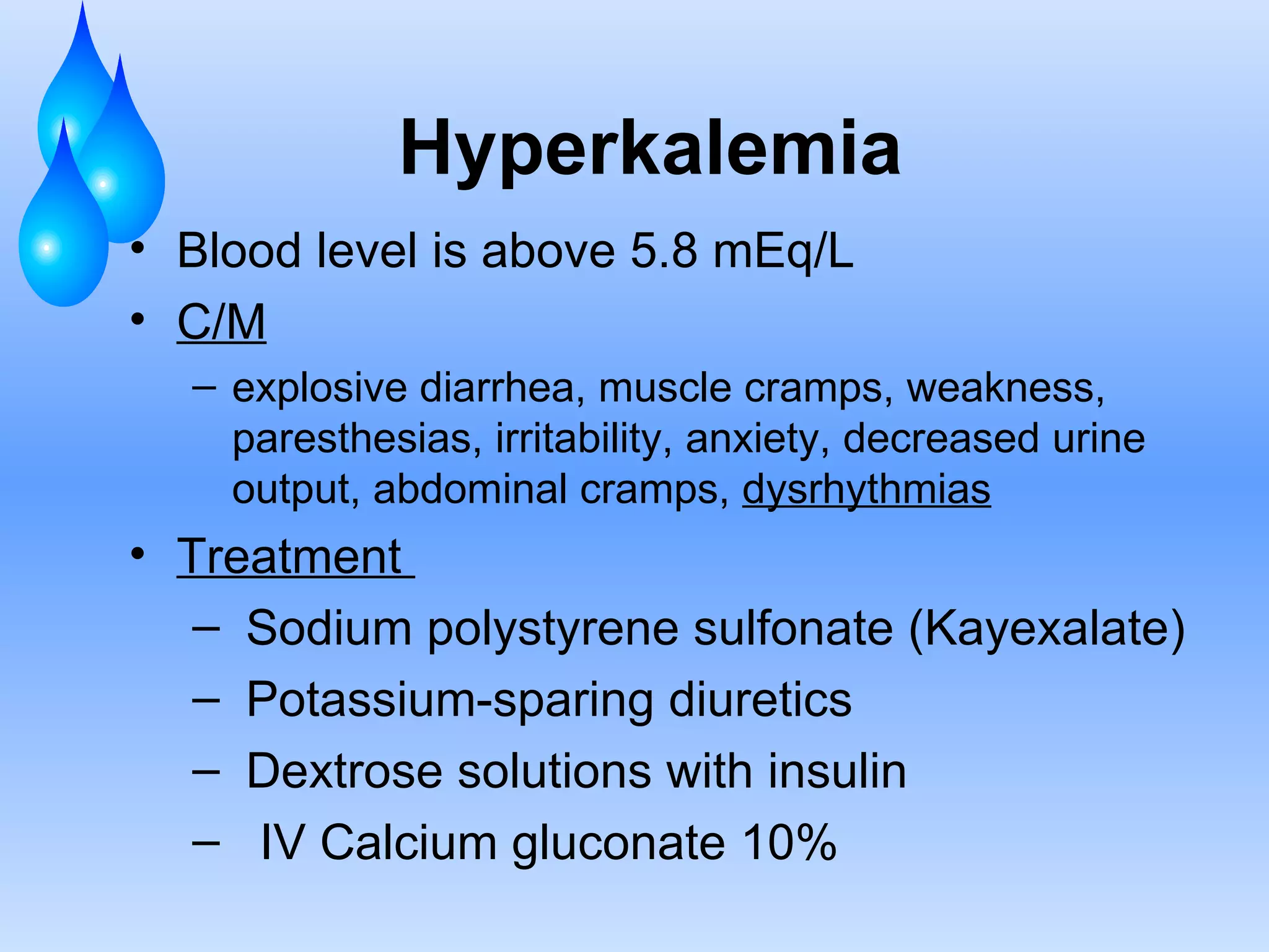 Hyperkalemia Blood level is above 5.8 mEq/L C/M explosive diarrhea, muscle cramps, weakness, paresthesias, irritability, anxiety, decreased urine output, abdominal cramps,  dysrhythmias Treatment  Sodium polystyrene sulfonate (Kayexalate) Potassium-sparing diuretics  Dextrose solutions with insulin IV Calcium gluconate 10%  