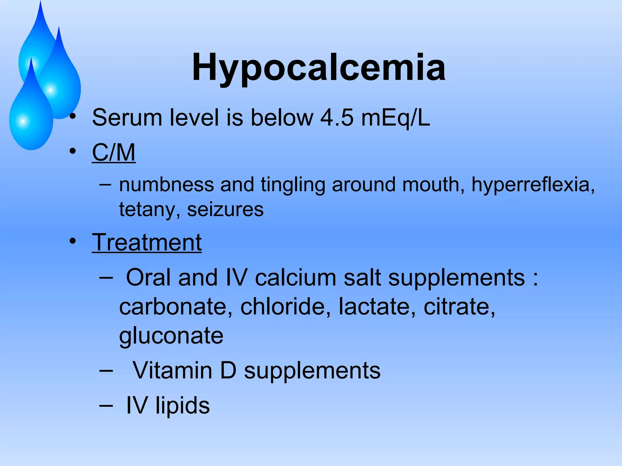 Hypocalcemia Serum level is below 4.5 mEq/L C/M numbness and tingling around mouth, hyperreflexia, tetany, seizures Treatment Oral and IV calcium salt supplements : carbonate, chloride, lactate, citrate, gluconate Vitamin D supplements IV lipids 